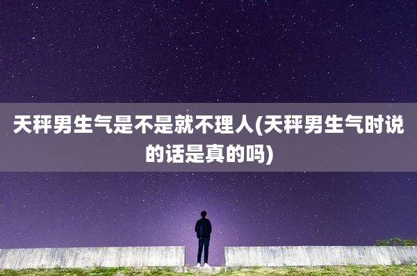 天秤男生气是不是就不理人(天秤男生气时说的话是真的吗)