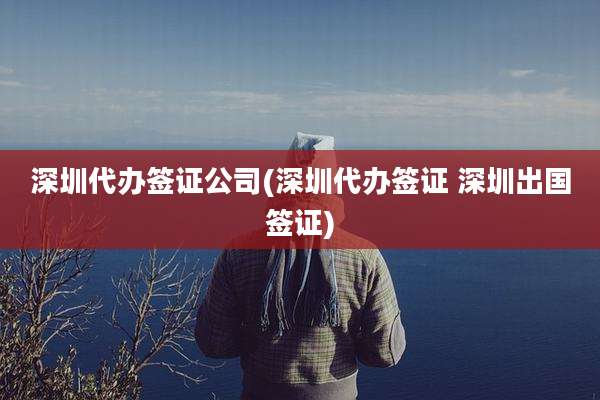深圳代办签证公司(深圳代办签证 深圳出国签证)