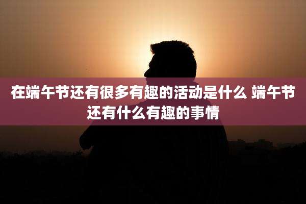 在端午节还有很多有趣的活动是什么 端午节还有什么有趣的事情