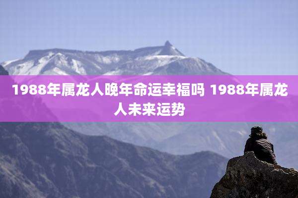 1988年属龙人晚年命运幸福吗 1988年属龙人未来运势