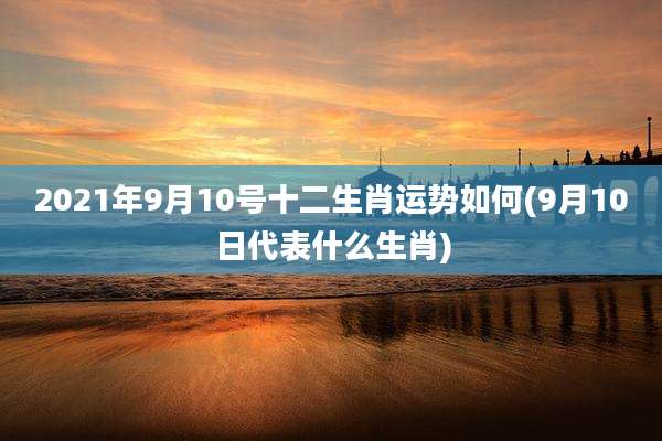 2021年9月10号十二生肖运势如何(9月10日代表什么生肖)