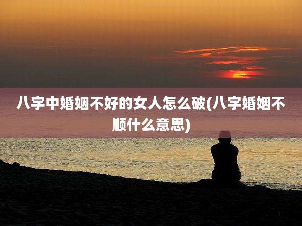 八字中婚姻不好的女人怎么破(八字婚姻不顺什么意思)