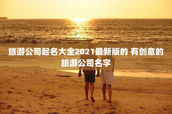 旅游公司起名大全2021最新版的 有创意的旅游公司名字