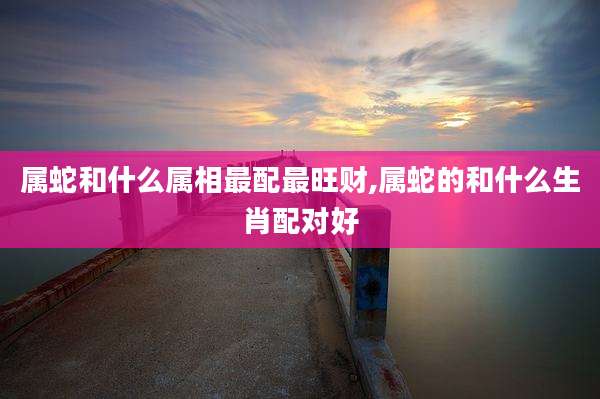 属蛇和什么属相最配最旺财,属蛇的和什么生肖配对好