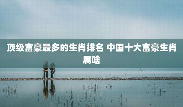 顶级富豪最多的生肖排名 中国十大富豪生肖属啥
