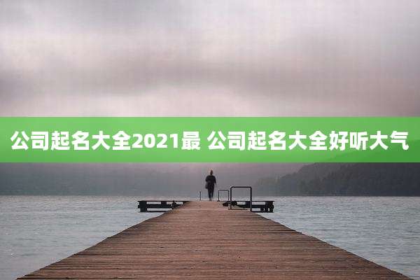 公司起名大全2021最 公司起名大全好听大气