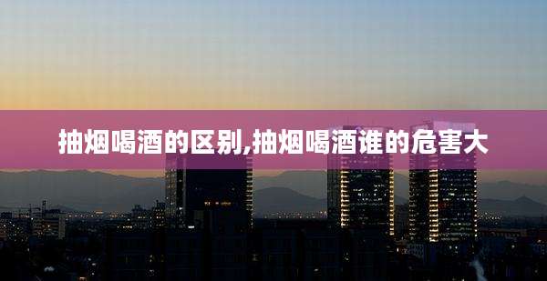 抽烟喝酒的区别,抽烟喝酒谁的危害大