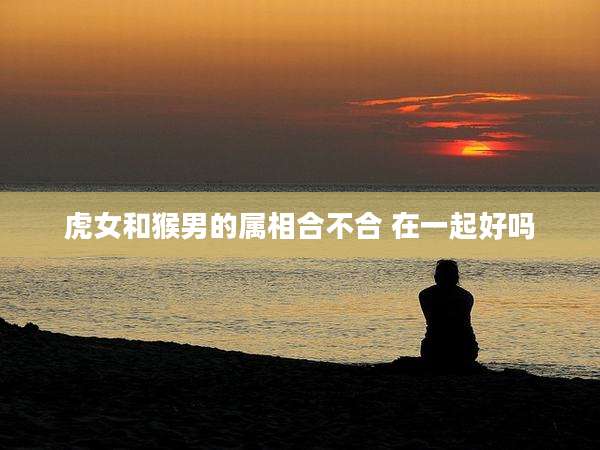 虎女和猴男的属相合不合 在一起好吗