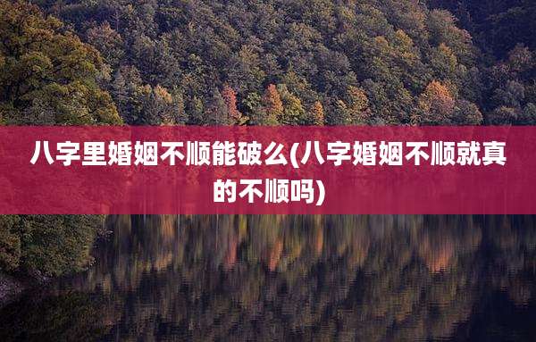 八字里婚姻不顺能破么(八字婚姻不顺就真的不顺吗)