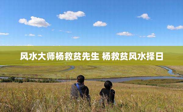 风水大师杨救贫先生 杨救贫风水择日