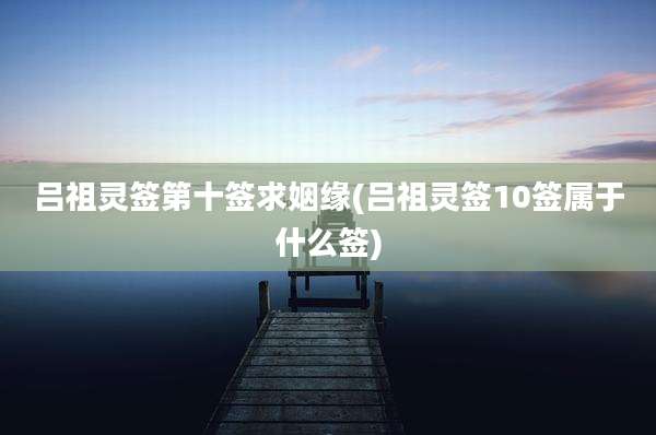 吕祖灵签第十签求姻缘(吕祖灵签10签属于什么签)