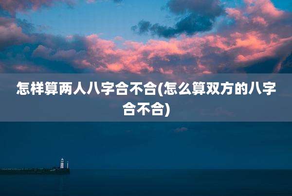 怎样算两人八字合不合(怎么算双方的八字合不合)