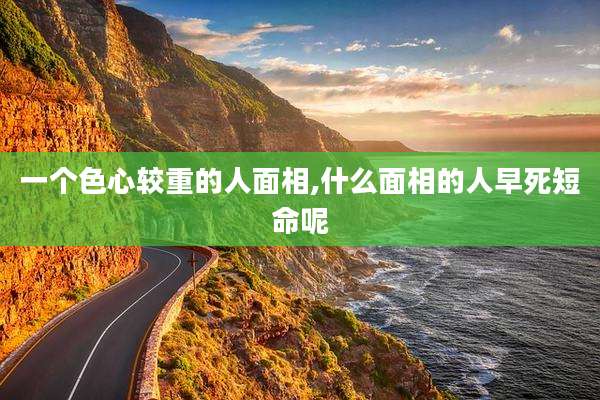 一个色心较重的人面相,什么面相的人早死短命呢