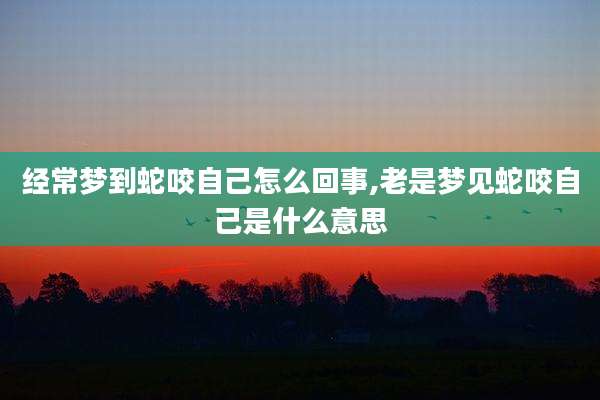 经常梦到蛇咬自己怎么回事,老是梦见蛇咬自己是什么意思