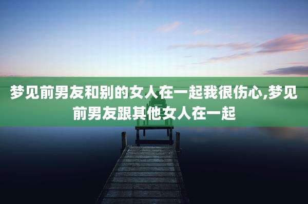 梦见前男友和别的女人在一起我很伤心,梦见前男友跟其他女人在一起