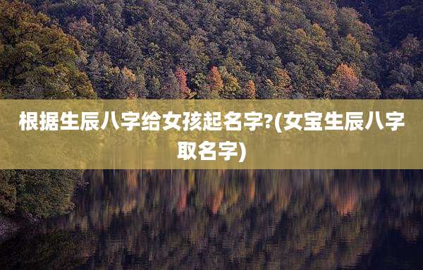 根据生辰八字给女孩起名字?(女宝生辰八字取名字)
