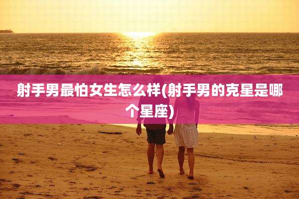 射手男最怕女生怎么样(射手男的克星是哪个星座)