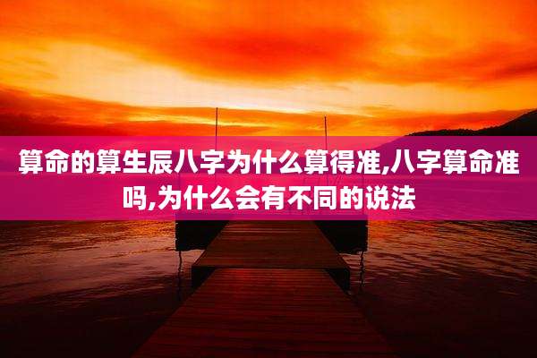 算命的算生辰八字为什么算得准,八字算命准吗,为什么会有不同的说法