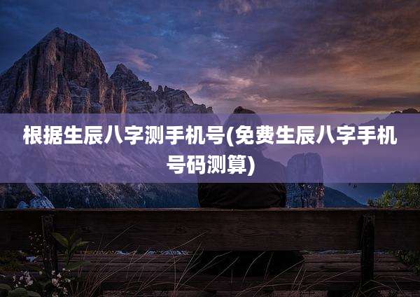 根据生辰八字测手机号(免费生辰八字手机号码测算)