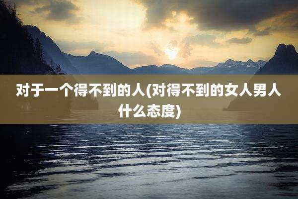 对于一个得不到的人(对得不到的女人男人什么态度)