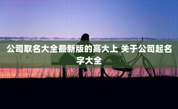 公司取名大全最新版的高大上 关于公司起名字大全