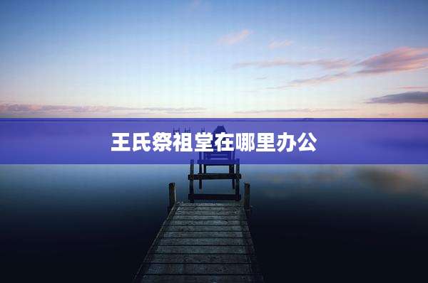 王氏祭祖堂在哪里办公
