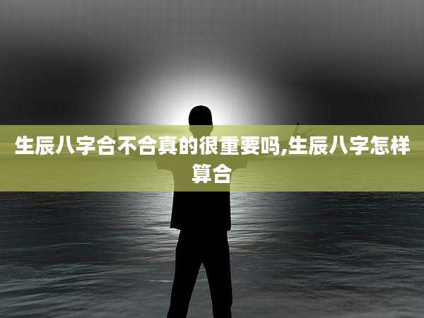 生辰八字合不合真的很重要吗,生辰八字怎样算合