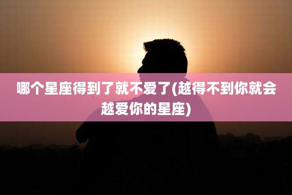 哪个星座得到了就不爱了(越得不到你就会越爱你的星座)