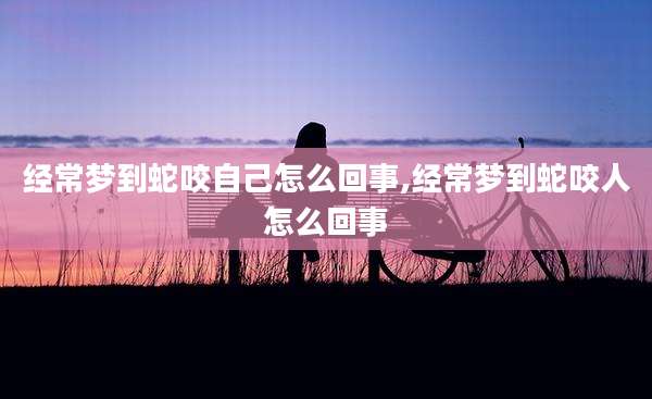 经常梦到蛇咬自己怎么回事,经常梦到蛇咬人怎么回事