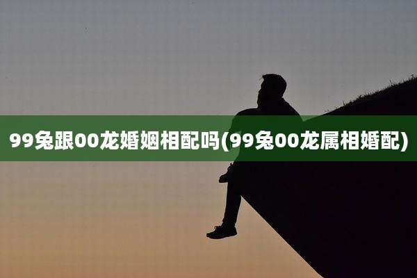 99兔跟00龙婚姻相配吗(99兔00龙属相婚配)