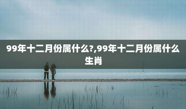 99年十二月份属什么?,99年十二月份属什么生肖