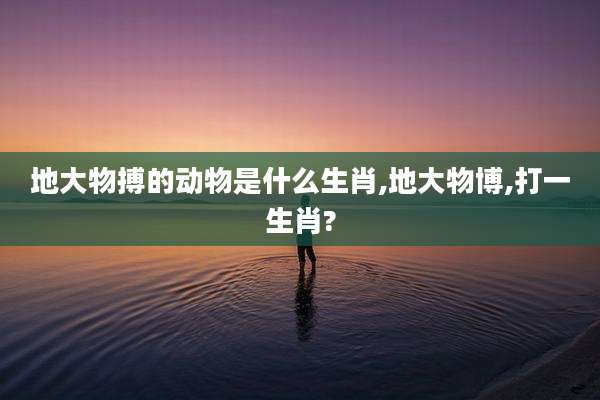 地大物搏的动物是什么生肖,地大物博,打一生肖?