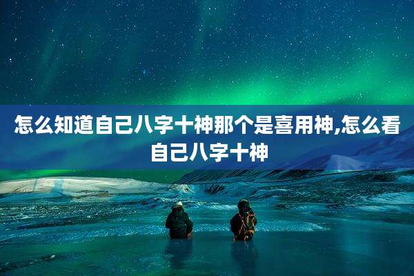 怎么知道自己八字十神那个是喜用神,怎么看自己八字十神
