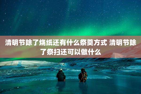 清明节除了烧纸还有什么祭奠方式 清明节除了祭扫还可以做什么