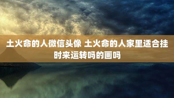 土火命的人微信头像 土火命的人家里适合挂时来运转吗的画吗