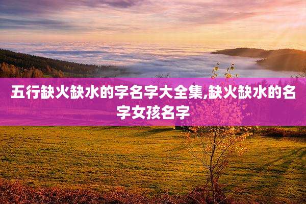 五行缺火缺水的字名字大全集,缺火缺水的名字女孩名字