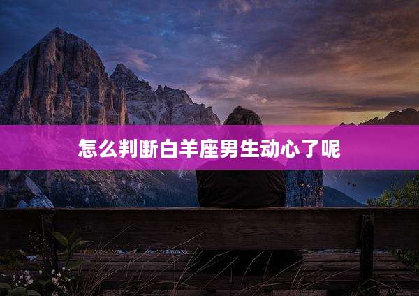 怎么判断白羊座男生动心了呢