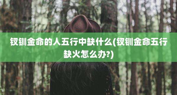 钗钏金命的人五行中缺什么(钗钏金命五行缺火怎么办?)