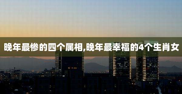 晚年最惨的四个属相,晚年最幸福的4个生肖女