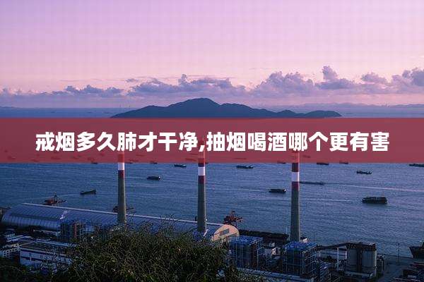 戒烟多久肺才干净,抽烟喝酒哪个更有害
