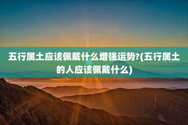 五行属土应该佩戴什么增强运势?(五行属土的人应该佩戴什么)