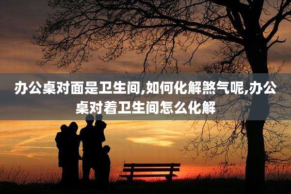 办公桌对面是卫生间,如何化解煞气呢,办公桌对着卫生间怎么化解
