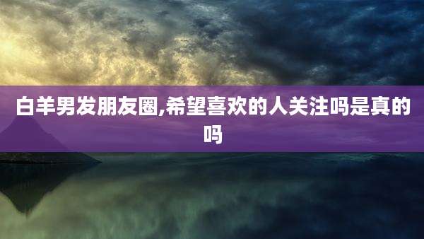 白羊男发朋友圈,希望喜欢的人关注吗是真的吗