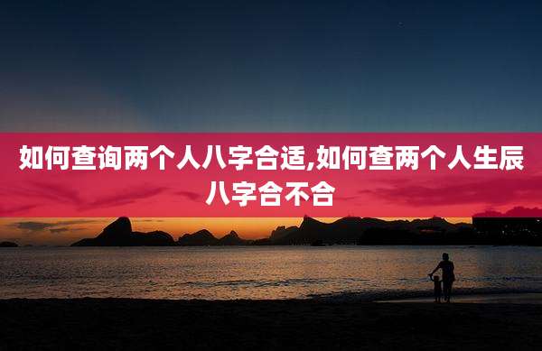如何查询两个人八字合适,如何查两个人生辰八字合不合