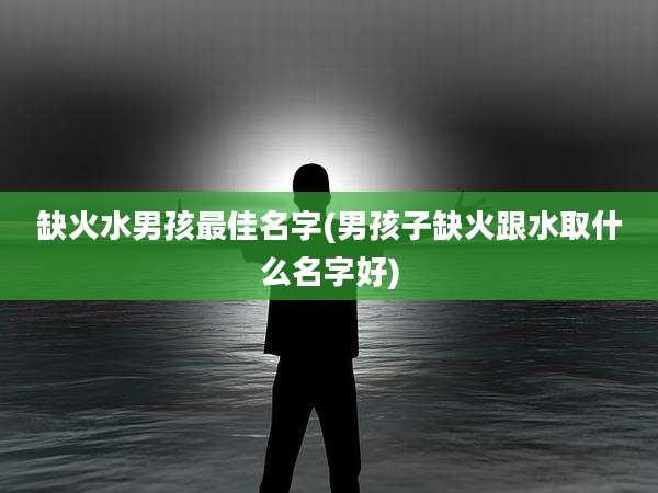 缺火水男孩最佳名字(男孩子缺火跟水取什么名字好)