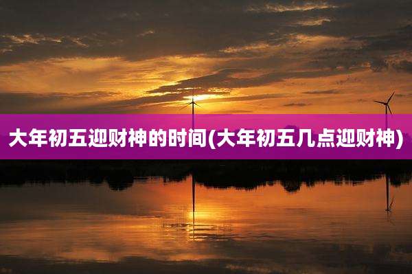 大年初五迎财神的时间(大年初五几点迎财神)