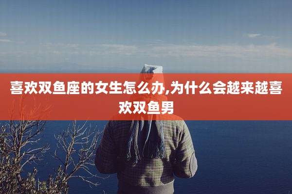 喜欢双鱼座的女生怎么办,为什么会越来越喜欢双鱼男