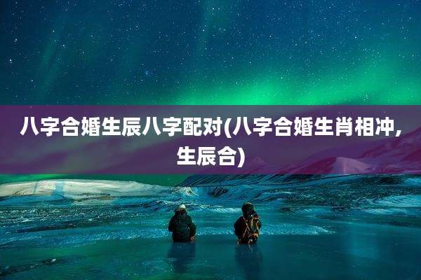 八字合婚生辰八字配对(八字合婚生肖相冲,生辰合)