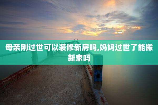 母亲刚过世可以装修新房吗,妈妈过世了能搬新家吗