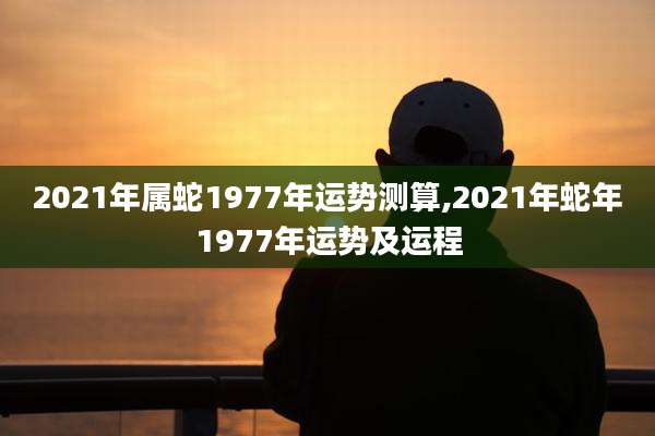 2021年属蛇1977年运势测算,2021年蛇年1977年运势及运程